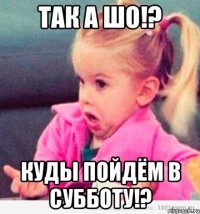 так а шо!? куды пойдём в субботу!?