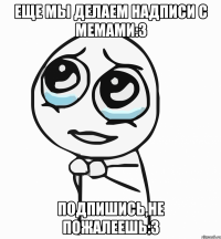 еще мы делаем надписи с мемами:3 подпишись,не пожалеешь:3