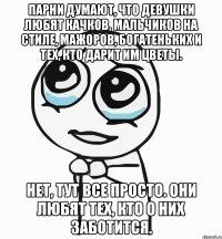 парни думают, что девушки любят качков, мальчиков на стиле, мажоров, богатеньких и тех, кто дарит им цветы. нет, тут все просто. они любят тех, кто о них заботится.