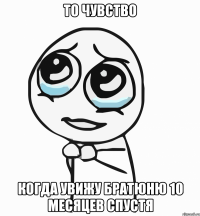 то чувство когда увижу братюню 10 месяцев спустя