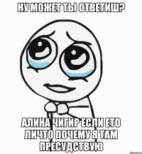 ну может ты ответиш? алина чигир если ето личто почему я там пресудствую