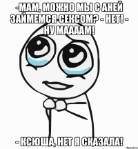 -мам, можно мы с аней займемся сексом? - нет! - ну маааам! - ксюша, нет я сказала!