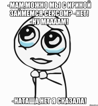 -мам,можно мы с ириной займемся сексом? -нет! -ну маааам! -наташа,нет я сказала!