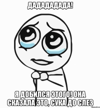 дадададада! я добился этого! она сказала это, сука до слез