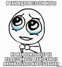 я так ждал все эти игры но мой компьютер не поддерживает даже самые минимальные их требования