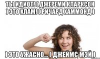 ты идиот! ( джереми кларксон ) это хлам! ( ричард хаммонд ) ) это ужасно... ( джеймс мэй )