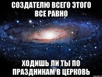 создателю всего этого все равно ходишь ли ты по праздникам в церковь