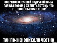 ссорится с лучшей подругой из-за парня а потом сожалеть,потому что этот козёл бросил тебя? так по-женски,если честно