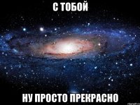 с тобой ну просто прекрасно