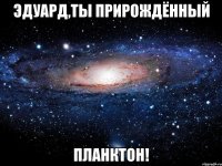 эдуард,ты прирождённый планктон!