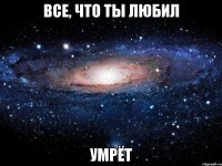 все, что ты любил умрёт