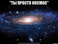 "ты просто космос" *_________*