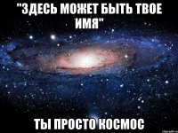 "здесь может быть твое имя" ты просто космос