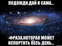 подожди,дай я сама... -фраза,которая может испортить весь день...
