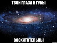 твои глаза и губы восхитительны