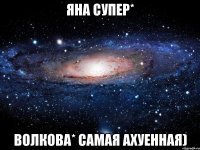 яна супер* волкова* самая ахуенная)