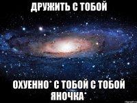 дружить с тобой охуенно* с тобой с тобой яночка*