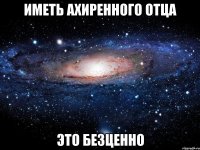иметь ахиренного отца это безценно