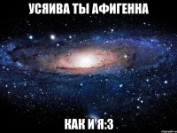 усяива ты афигенна как и я:3
