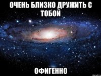 очень близко дружить с тобой офигенно