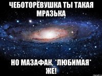 чеботорёвушка ты такая мразька но мазафак, *любимая* же!