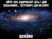 -ай!!! -шо, вдарився? -ага..! -дай поцьомаю... -петрович, іди на хуй!!! ахуенно
