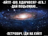 -ай!!! -шо, вдарився? -ага..! -дай поцьомаю... -петрович, іди на хуй!!!