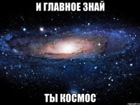 и главное знай ты космос