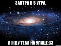 завтра в 5 утра, я жду тебя на улице:33