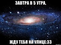 завтра в 5 утра, жду тебя на улице:33
