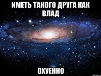 иметь такого друга как влад охуенно