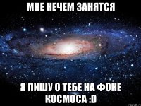 мне нечем занятся я пишу о тебе на фоне космоса :d