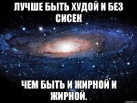 лучше быть худой и без сисек чем быть и жирной и жирной.