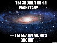 — ты звонил или я ебанутая? — ты ебанутая, но я звонил.!