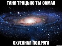 таня троцько ты самая охуенная подруга