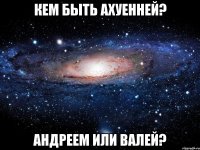 кем быть ахуенней? андреем или валей?