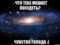 - что тебе мешает похудеть? _ чувство голода :(