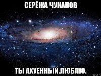 серёжа чуканов ты ахуенный.люблю.