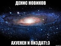 денис новиков ахуенен и пиздат!:3