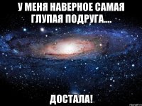 у меня наверное самая глупая подруга.... достала!