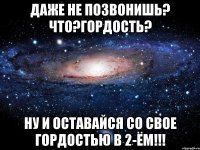 даже не позвонишь? что?гордость? ну и оставайся со свое гордостью в 2-ём!!!