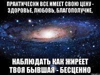 практически все имеет свою цену - здоровье, любовь, благополучие, наблюдать как жиреет твоя бывшая - бесценно
