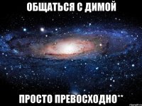 общаться с димой просто превосходно**