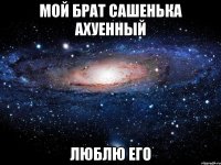 мой брат сашенька ахуенный люблю его
