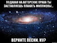 подавая на авторские права ты заставляешь плакать миллионы... верните песни, ну?