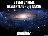 у тебя самые ахуетительные глаза люблю:*
