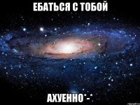 ебаться с тобой ахуенно*-*