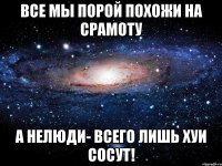 все мы порой похожи на срамоту а нелюди- всего лишь хуи сосут!
