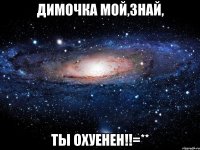 димочка мой,знай, ты охуенен!!=**