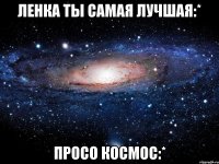ленка ты самая лучшая:* просо космос:*